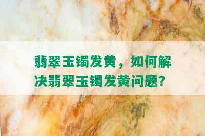 翡翠玉镯发黄，如何解决翡翠玉镯发黄问题？