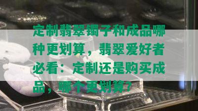 定制翡翠镯子和成品哪种更划算，翡翠爱好者必看：定制还是购买成品，哪个更划算？