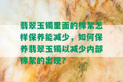 翡翠玉镯里面的棉絮怎样保养能减少，如何保养翡翠玉镯以减少内部棉絮的出现？