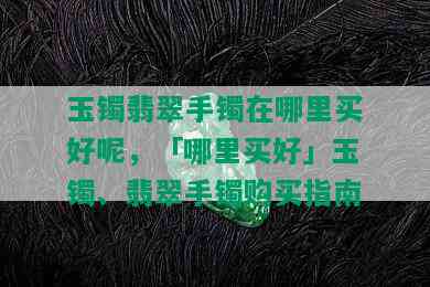 玉镯翡翠手镯在哪里买好呢，「哪里买好」玉镯、翡翠手镯购买指南