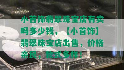 小首饰翡翠珠宝店有卖吗多少钱，【小首饰】翡翠珠宝店出售，价格亲民，款式多样！