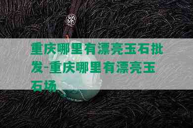 重庆哪里有漂亮玉石批发-重庆哪里有漂亮玉石场