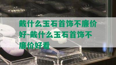 戴什么玉石首饰不廉价好-戴什么玉石首饰不廉价好看