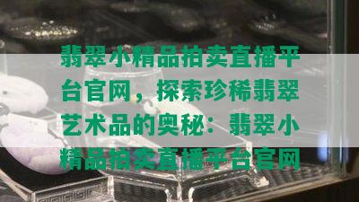 翡翠小精品拍卖直播平台官网，探索珍稀翡翠艺术品的奥秘：翡翠小精品拍卖直播平台官网