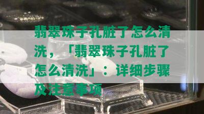 翡翠珠子孔脏了怎么清洗，「翡翠珠子孔脏了怎么清洗」：详细步骤及注意事项