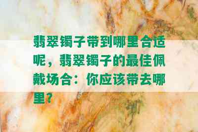 翡翠镯子带到哪里合适呢，翡翠镯子的更佳佩戴场合：你应该带去哪里？