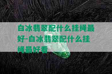 白冰翡翠配什么挂绳更好-白冰翡翠配什么挂绳更好看