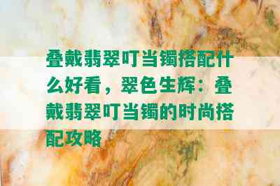 叠戴翡翠叮当镯搭配什么好看，翠色生辉：叠戴翡翠叮当镯的时尚搭配攻略