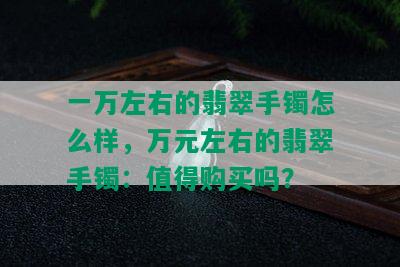 一万左右的翡翠手镯怎么样，万元左右的翡翠手镯：值得购买吗？