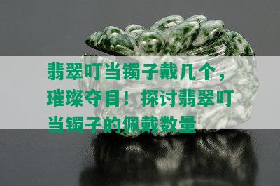 翡翠叮当镯子戴几个，璀璨夺目！探讨翡翠叮当镯子的佩戴数量