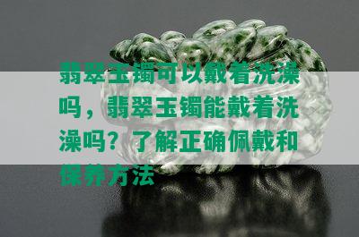 翡翠玉镯可以戴着洗澡吗，翡翠玉镯能戴着洗澡吗？了解正确佩戴和保养方法