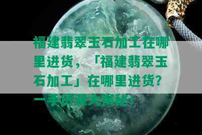 福建翡翠玉石加工在哪里进货，「福建翡翠玉石加工」在哪里进货？一手货源大揭秘！