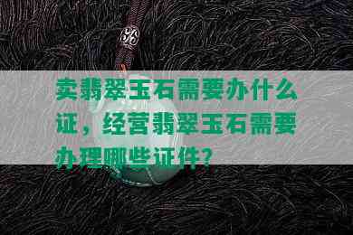 卖翡翠玉石需要办什么证，经营翡翠玉石需要办理哪些证件？