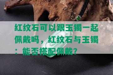 红纹石可以跟玉镯一起佩戴吗，红纹石与玉镯：能否搭配佩戴？