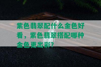 紫色翡翠配什么金色好看，紫色翡翠搭配哪种金色更出彩？