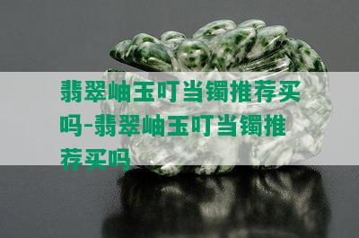 翡翠岫玉叮当镯推荐买吗-翡翠岫玉叮当镯推荐买吗