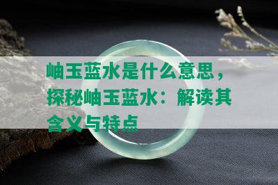 岫玉蓝水是什么意思，探秘岫玉蓝水：解读其含义与特点