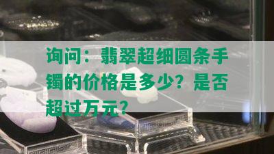 询问：翡翠超细圆条手镯的价格是多少？是否超过万元？