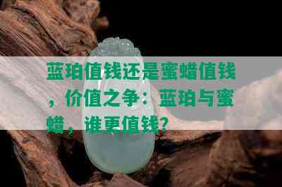 蓝珀值钱还是蜜蜡值钱，价值之争：蓝珀与蜜蜡，谁更值钱？