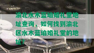 渝北水木蓝珀婚礼堂地址查询，如何找到渝北区水木蓝珀婚礼堂的地址？