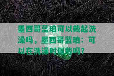 墨西哥蓝珀可以戴起洗澡吗，墨西哥蓝珀：可以在洗澡时佩戴吗？