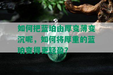 如何把蓝珀由厚变薄变沉呢，如何将厚重的蓝珀变得更轻盈？