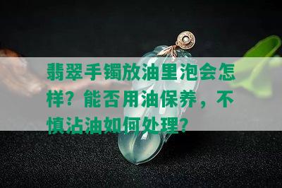 翡翠手镯放油里泡会怎样？能否用油保养，不慎沾油如何处理？