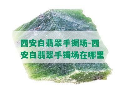 西安白翡翠手镯场-西安白翡翠手镯场在哪里