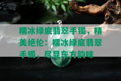 糯冰绿底翡翠手镯，精美绝伦：糯冰绿底翡翠手镯，尽显东方韵味