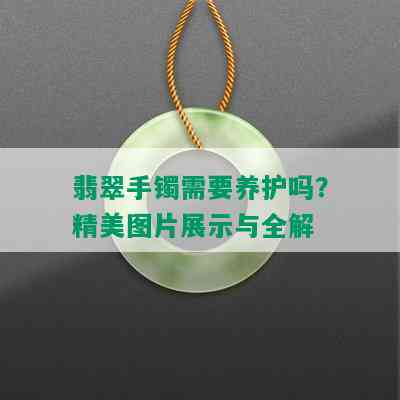 翡翠手镯需要养护吗？精美图片展示与全解