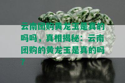 云南团购黄龙玉是真的吗吗，真相揭秘：云南团购的黄龙玉是真的吗？