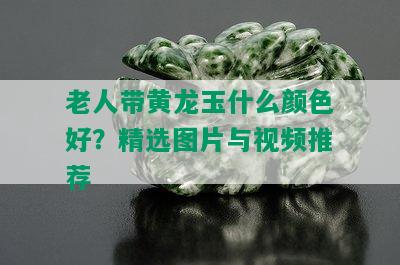 老人带黄龙玉什么颜色好？精选图片与视频推荐