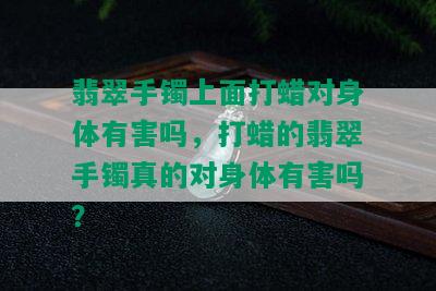 翡翠手镯上面打蜡对身体有害吗，打蜡的翡翠手镯真的对身体有害吗？