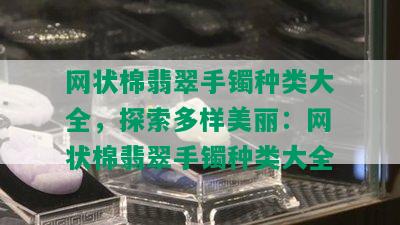 网状棉翡翠手镯种类大全，探索多样美丽：网状棉翡翠手镯种类大全