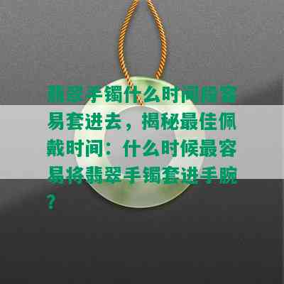 翡翠手镯什么时间段容易套进去，揭秘更佳佩戴时间：什么时候最容易将翡翠手镯套进手腕？