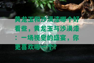 黄龙玉和沙漠漆哪个好看些，黄龙玉与沙漠漆：一场视觉的盛宴，你更喜欢哪一个？