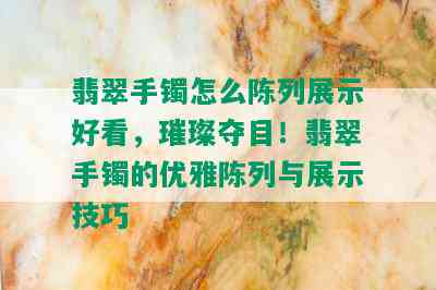 翡翠手镯怎么陈列展示好看，璀璨夺目！翡翠手镯的优雅陈列与展示技巧