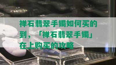 禅石翡翠手镯如何买的到，「禅石翡翠手镯」在上购买的攻略