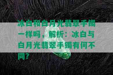 冰白和白月光翡翠手镯一样吗，解析：冰白与白月光翡翠手镯有何不同？