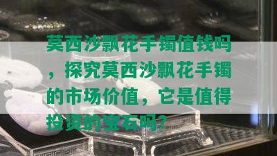 莫西沙飘花手镯值钱吗，探究莫西沙飘花手镯的市场价值，它是值得投资的宝石吗？