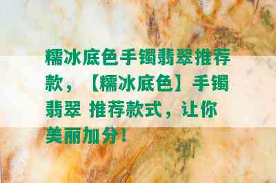 糯冰底色手镯翡翠推荐款，【糯冰底色】手镯翡翠 推荐款式，让你美丽加分！