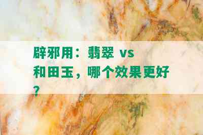 辟邪用：翡翠 vs 和田玉，哪个效果更好？