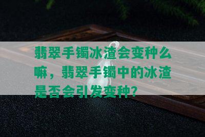 翡翠手镯冰渣会变种么嘛，翡翠手镯中的冰渣是否会引发变种？