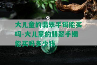 大儿童的翡翠手镯能买吗-大儿童的翡翠手镯能买吗多少钱