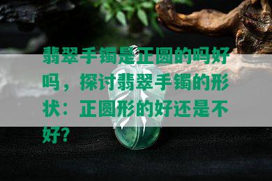 翡翠手镯是正圆的吗好吗，探讨翡翠手镯的形状：正圆形的好还是不好？