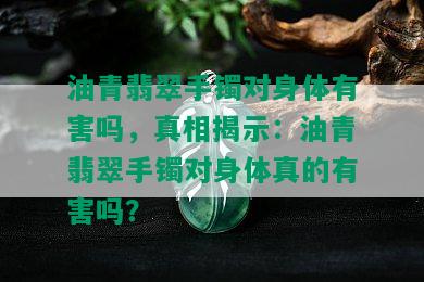 油青翡翠手镯对身体有害吗，真相揭示：油青翡翠手镯对身体真的有害吗？