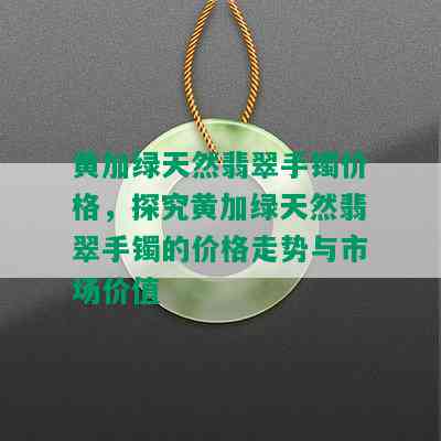 黄加绿天然翡翠手镯价格，探究黄加绿天然翡翠手镯的价格走势与市场价值