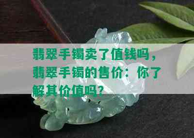 翡翠手镯卖了值钱吗，翡翠手镯的售价：你了解其价值吗？