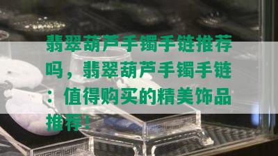 翡翠葫芦手镯手链推荐吗，翡翠葫芦手镯手链：值得购买的精美饰品推荐！