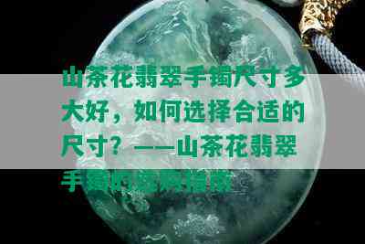 山茶花翡翠手镯尺寸多大好，如何选择合适的尺寸？——山茶花翡翠手镯的选购指南